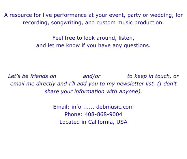 
A resource for live performance at your event, party or wedding, for recording, songwriting, and custom music production. 

Feel free to look around, listen, 
and let me know if you have any questions.



Let’s be friends on myspace and/or facebook to keep in touch, or email me directly and I’ll add you to my newsletter list. (I don’t share your information with anyone).

Email: info ...... debmusic.com
Phone: 408-868-9004
Located in California, USA


